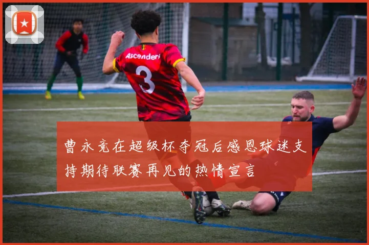 曹永竞在超级杯夺冠后感恩球迷支持期待联赛再见的热情宣言