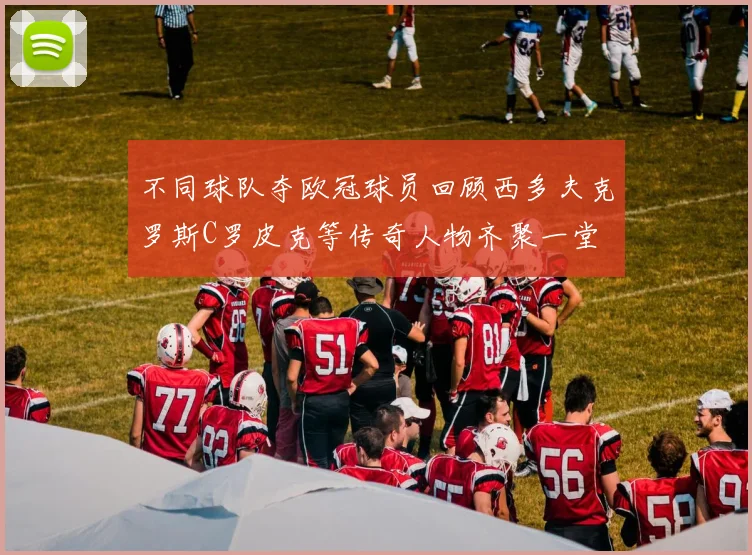 不同球队夺欧冠球员回顾西多夫克罗斯C罗皮克等传奇人物齐聚一堂