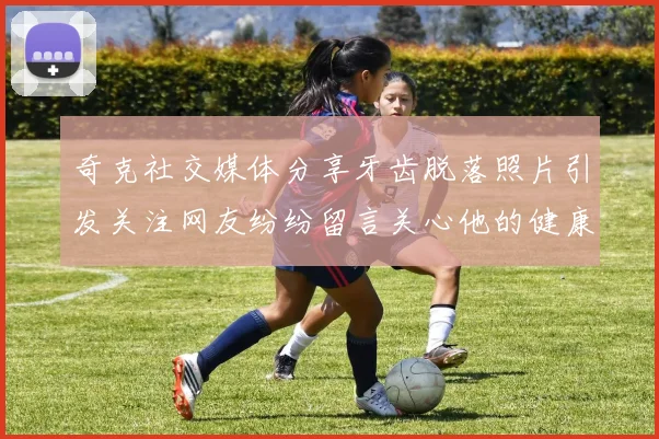 奇克社交媒体分享牙齿脱落照片引发关注网友纷纷留言关心他的健康状况