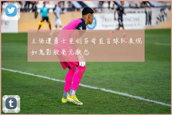 主场遭勇士重创芬奇直言球队表现如鬼影般毫无状态