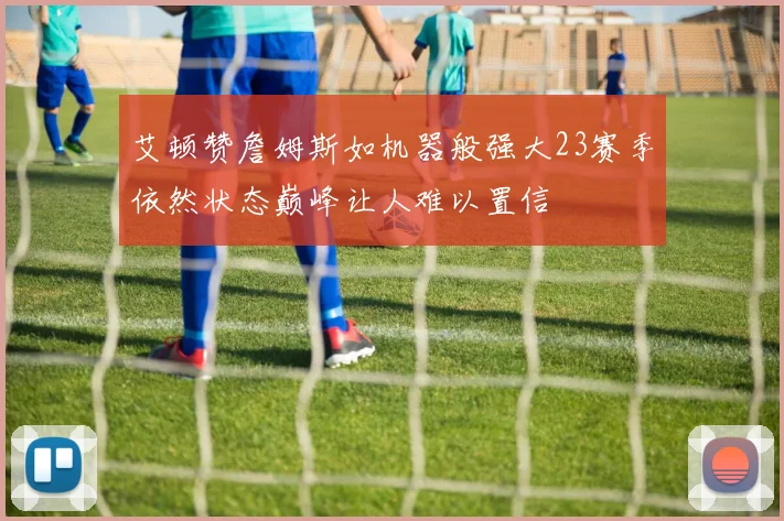 艾顿赞詹姆斯如机器般强大23赛季依然状态巅峰让人难以置信