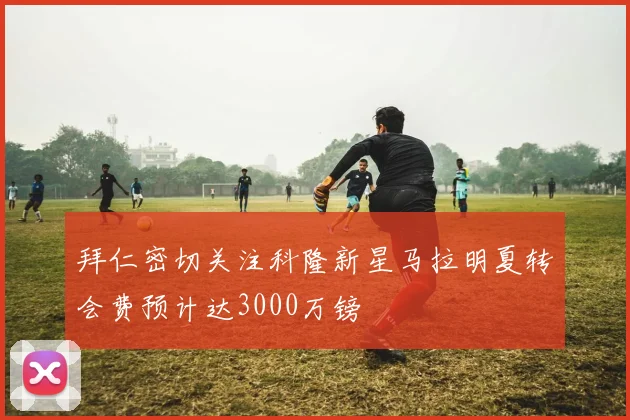 拜仁密切关注科隆新星马拉明夏转会费预计达3000万镑