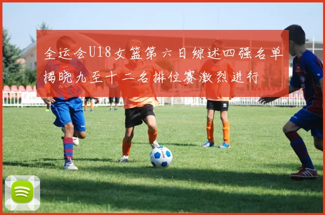 全运会U18女篮第六日综述四强名单揭晓九至十二名排位赛激烈进行