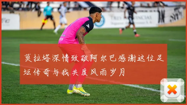 莫拉塔深情致敬阿尔巴感谢这位足坛传奇与我共度风雨岁月