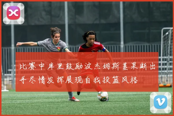 比赛中库里鼓励波杰姆斯基果断出手尽情发挥展现自我投篮风格