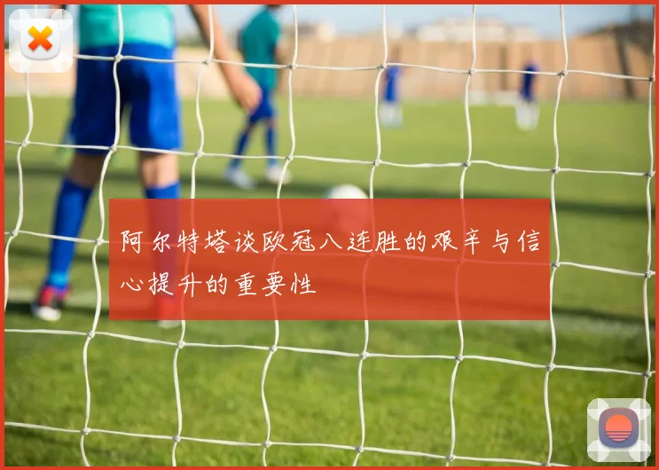 阿尔特塔谈欧冠八连胜的艰辛与信心提升的重要性