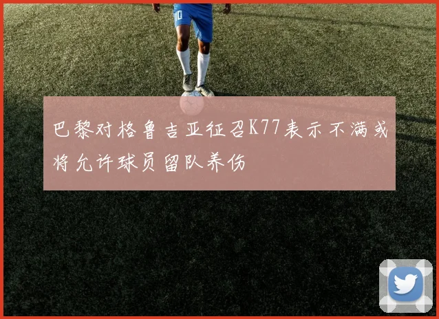 巴黎对格鲁吉亚征召K77表示不满或将允许球员留队养伤