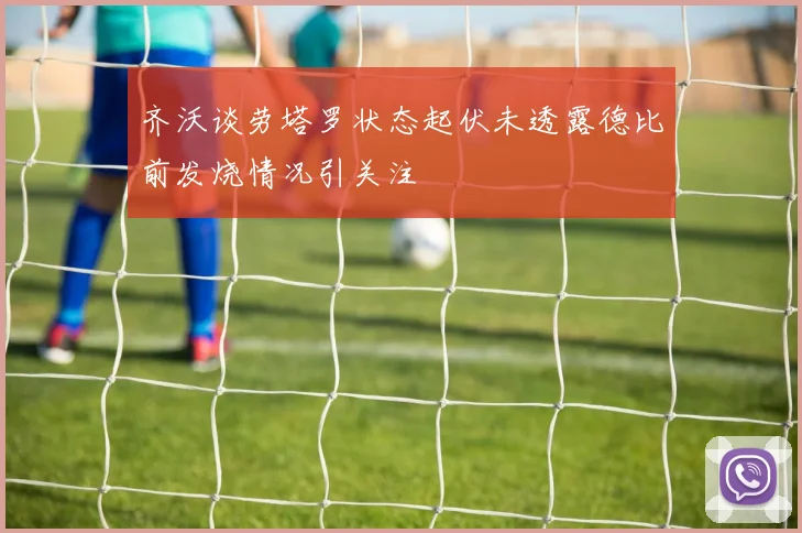 齐沃谈劳塔罗状态起伏未透露德比前发烧情况引关注
