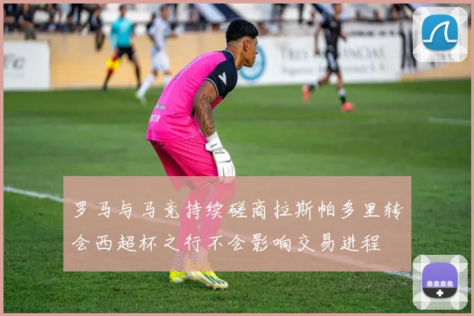 罗马与马竞持续磋商拉斯帕多里转会西超杯之行不会影响交易进程