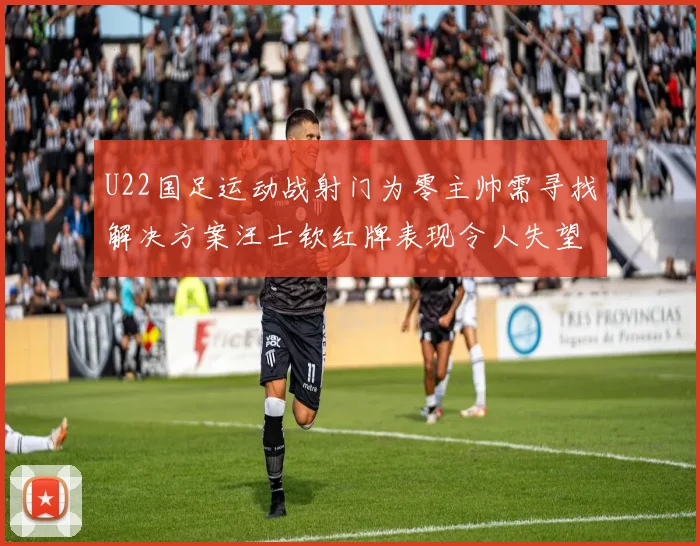 U22国足运动战射门为零主帅需寻找解决方案汪士钦红牌表现令人失望