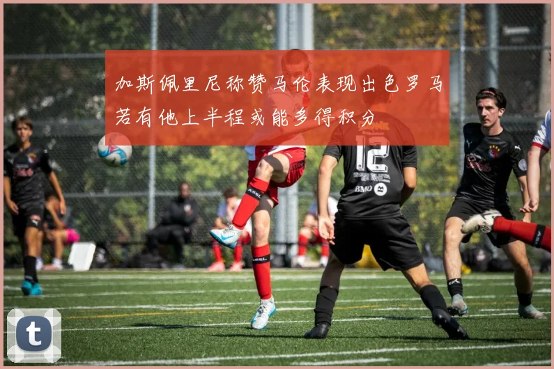 加斯佩里尼称赞马伦表现出色罗马若有他上半程或能多得积分