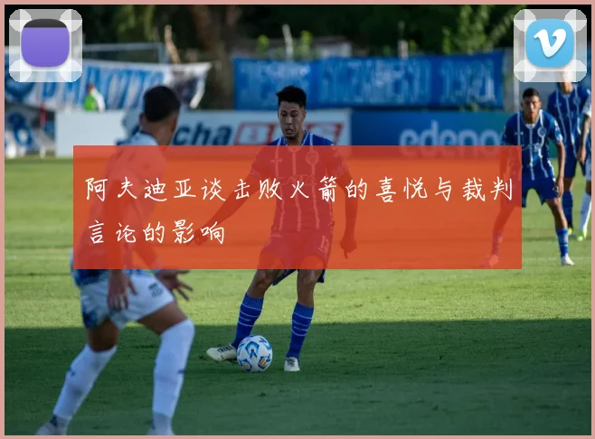阿夫迪亚谈击败火箭的喜悦与裁判言论的影响