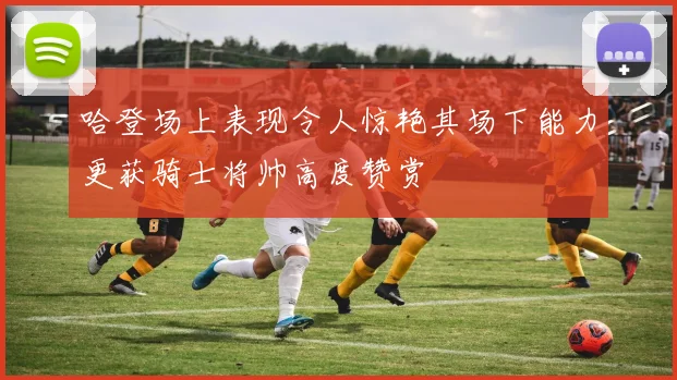 哈登场上表现令人惊艳其场下能力更获骑士将帅高度赞赏