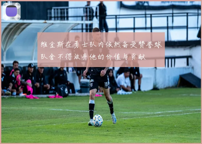 维金斯在勇士队内依然备受赞誉球队舍不得放弃他的价值与贡献