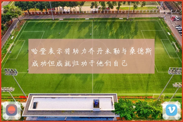 哈登表示将助力乔丹米勒与桑德斯成功但成就归功于他们自己